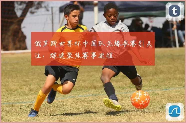 俄罗斯世界杯中国队无缘参赛引关注，球迷聚焦赛事进程