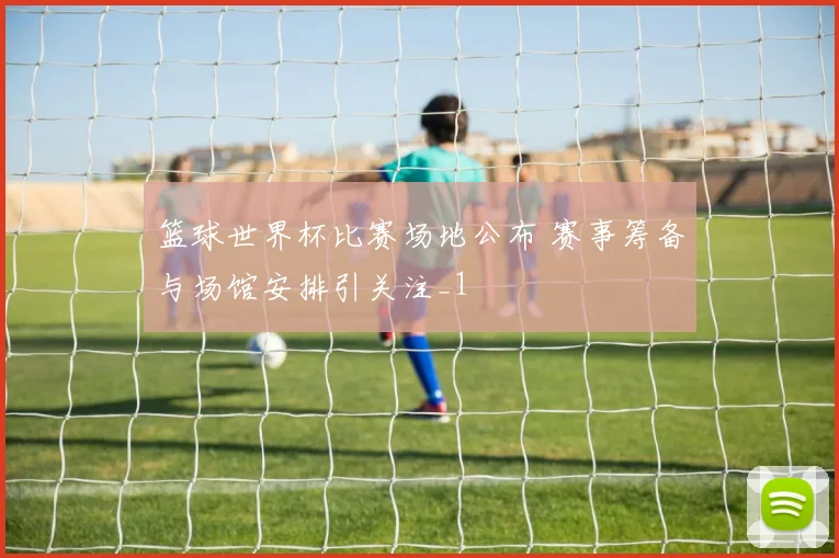 篮球世界杯比赛场地公布 赛事筹备与场馆安排引关注_1