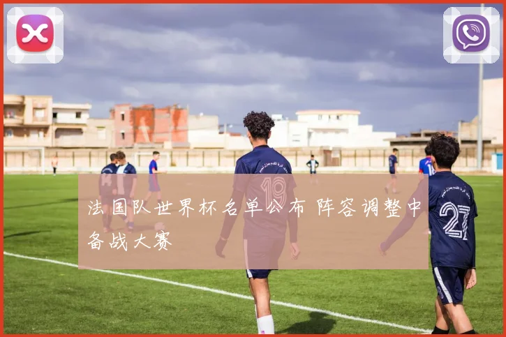 法国队世界杯名单公布 阵容调整中备战大赛