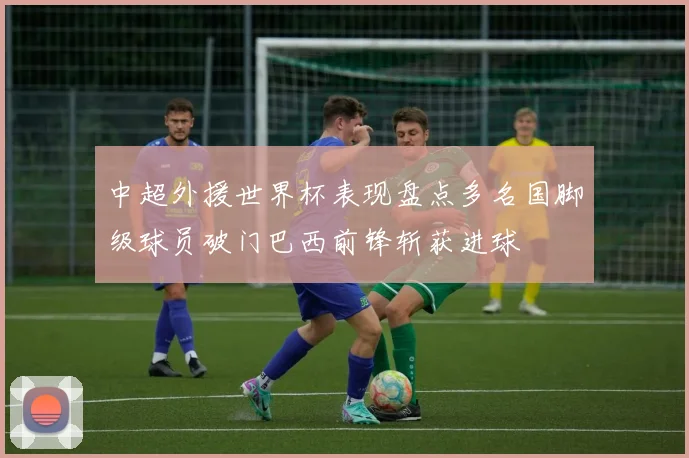 中超外援世界杯表现盘点多名国脚级球员破门巴西前锋斩获进球