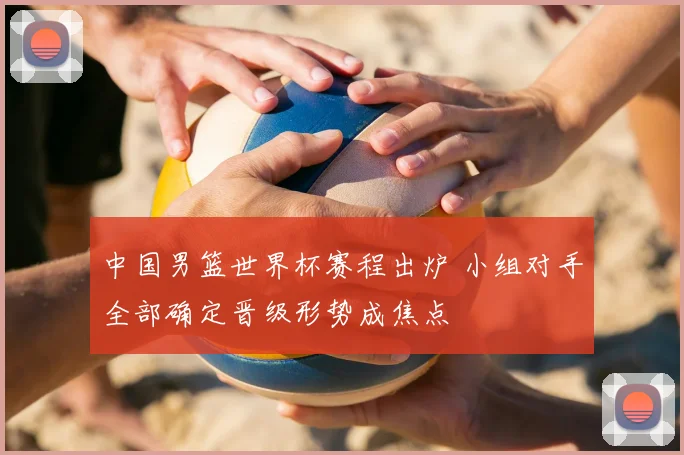 中国男篮世界杯赛程出炉 小组对手全部确定晋级形势成焦点