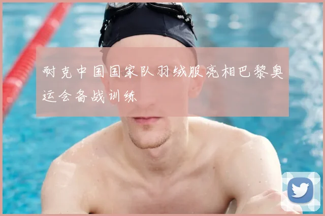 耐克中国国家队羽绒服亮相巴黎奥运会备战训练