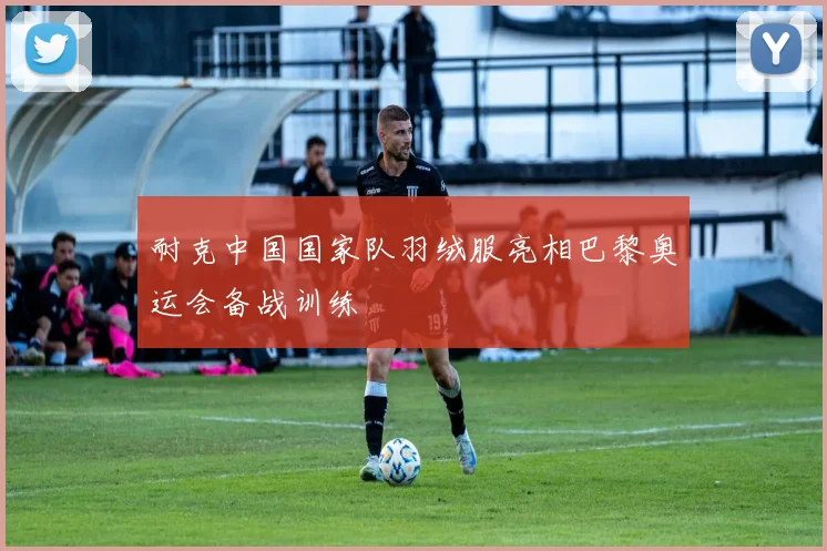 耐克中国国家队羽绒服亮相巴黎奥运会备战训练