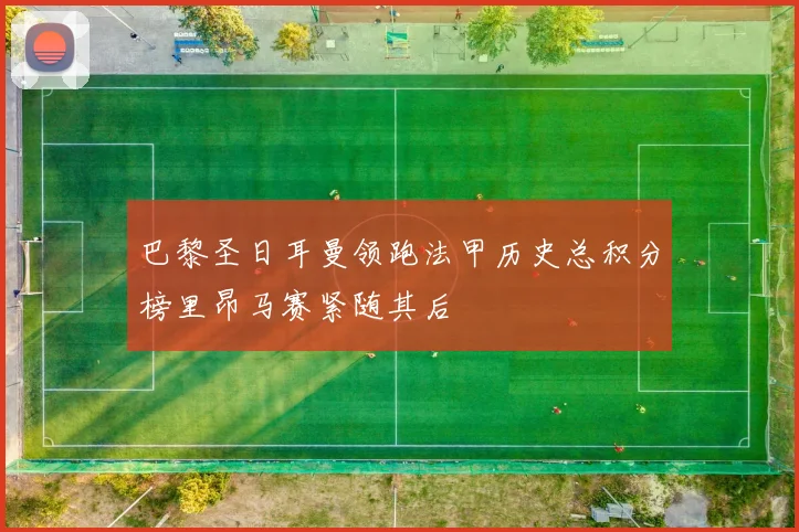 巴黎圣日耳曼领跑法甲历史总积分榜里昂马赛紧随其后