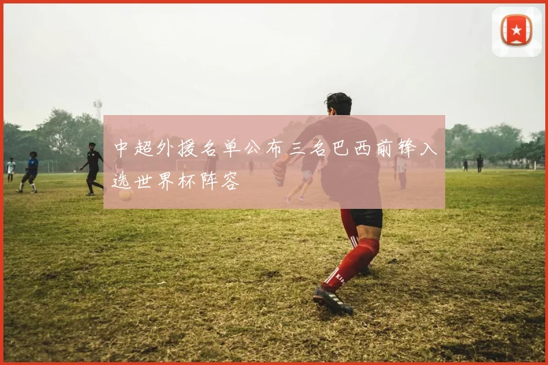 中超外援名单公布三名巴西前锋入选世界杯阵容