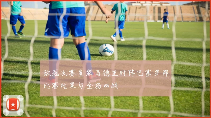 欧冠决赛皇家马德里对阵巴塞罗那比赛结果与全场回顾