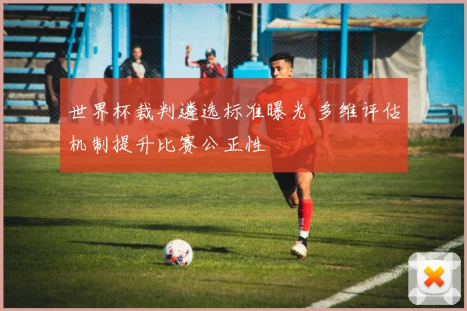 世界杯裁判遴选标准曝光 多维评估机制提升比赛公正性