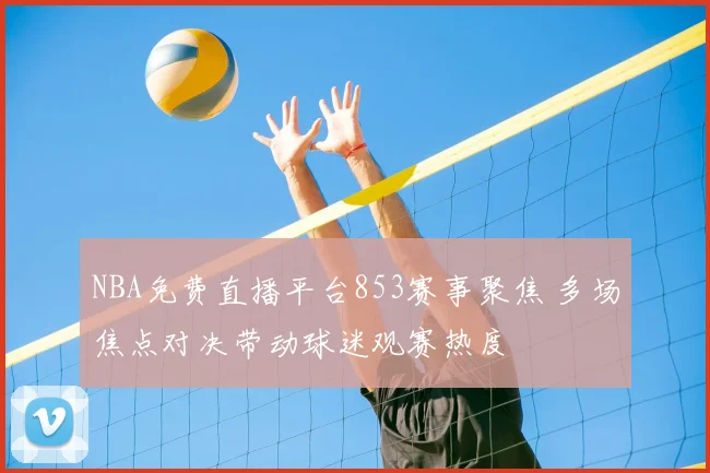 NBA免费直播平台853赛事聚焦 多场焦点对决带动球迷观赛热度