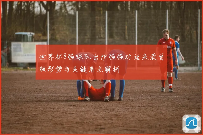 世界杯8强球队出炉强强对话来袭晋级形势与关键看点解析