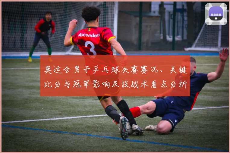 奥运会男子乒乓球决赛赛况、关键比分与冠军影响及技战术看点分析