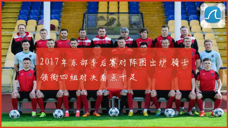 2017年东部季后赛对阵图出炉 骑士领衔四组对决看点十足