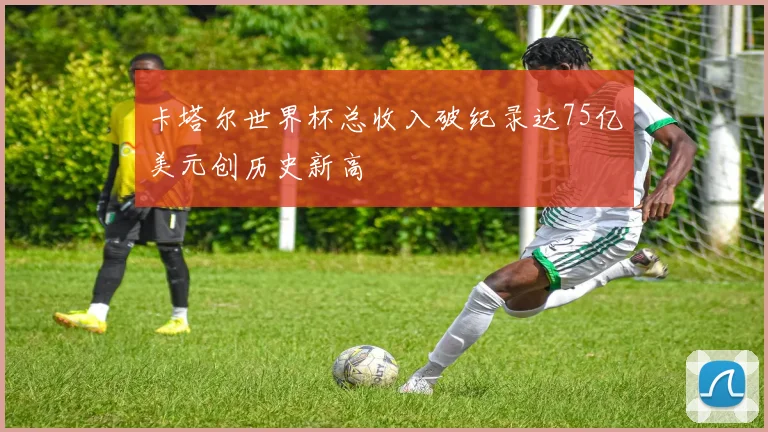 卡塔尔世界杯总收入破纪录达75亿美元创历史新高