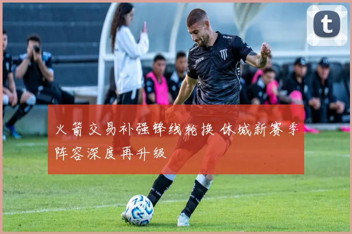 火箭交易补强锋线轮换 休城新赛季阵容深度再升级