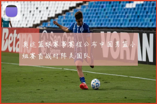 奥运篮球赛事赛程公布中国男篮小组赛首战对阵美国队