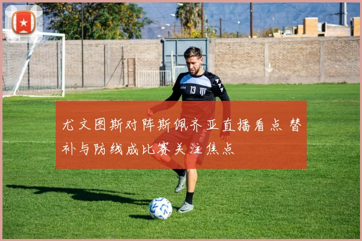 尤文图斯对阵斯佩齐亚直播看点 替补与防线成比赛关注焦点