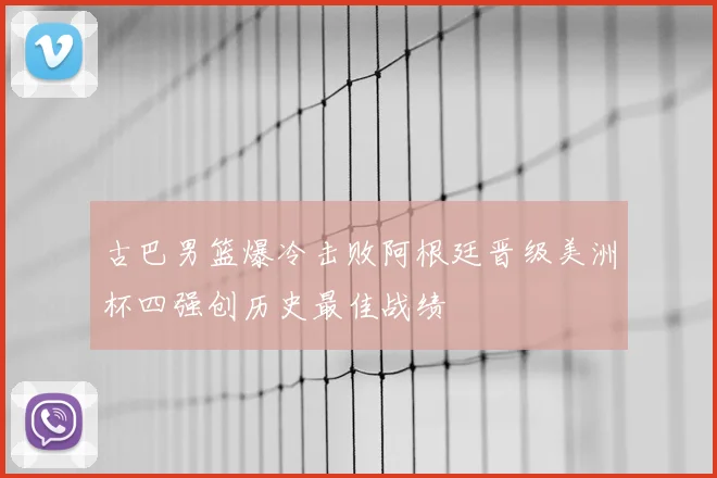 古巴男篮爆冷击败阿根廷晋级美洲杯四强创历史最佳战绩