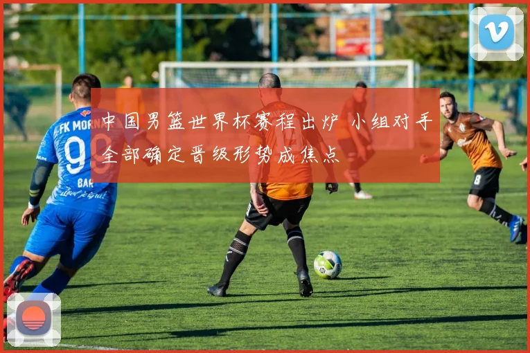 中国男篮世界杯赛程出炉 小组对手全部确定晋级形势成焦点