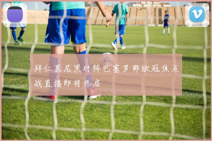 拜仁慕尼黑对阵巴塞罗那欧冠焦点战直播即将开启