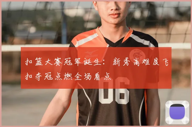 扣篮大赛冠军诞生：新秀高难度飞扣夺冠点燃全场看点