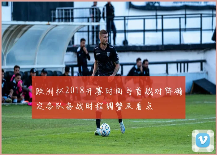 欧洲杯2018开赛时间与首战对阵确定各队备战时程调整及看点