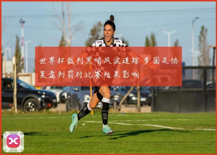 世界杯裁判黑哨风波追踪 多国足协复盘判罚对比赛结果影响
