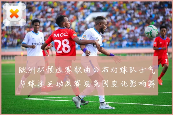 欧洲杯预选赛歌曲公布对球队士气与球迷互动及赛场氛围变化影响解析