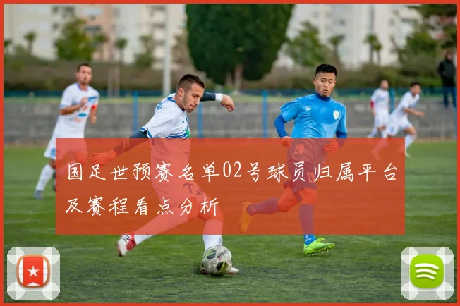 国足世预赛名单02号球员归属平台及赛程看点分析