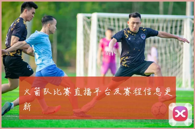 火箭队比赛直播平台及赛程信息更新