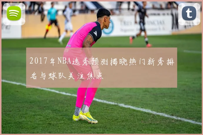 2017年NBA选秀预测揭晓热门新秀排名与球队关注焦点