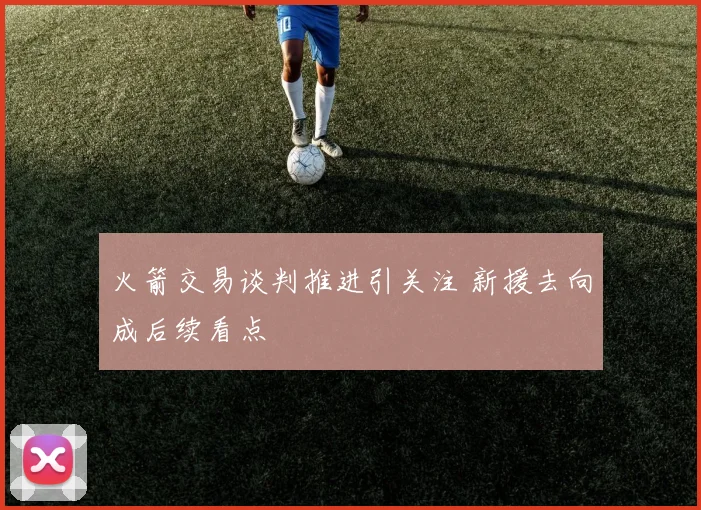 火箭交易谈判推进引关注 新援去向成后续看点