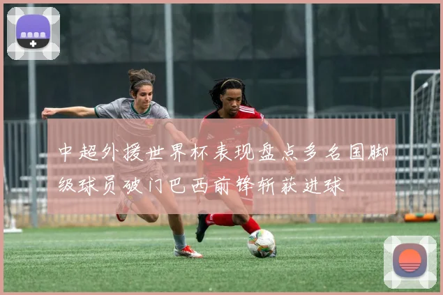 中超外援世界杯表现盘点多名国脚级球员破门巴西前锋斩获进球